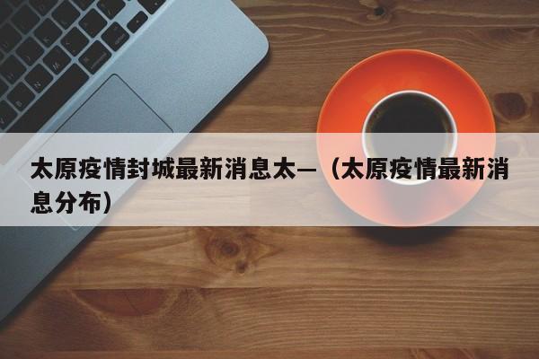 太原疫情封城最新消息太—(太原疫情最新消息分布)