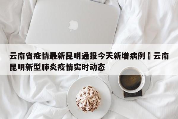 云南省疫情最新昆明通报今天新增病例›云南昆明新型肺炎疫情实时动态