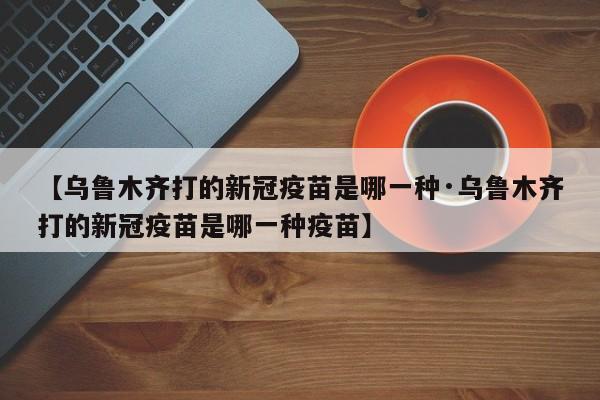 【乌鲁木齐打的新冠疫苗是哪一种·乌鲁木齐打的新冠疫苗是哪一种疫苗】