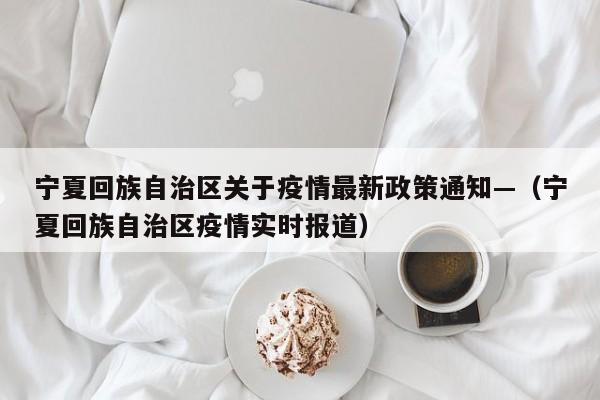 宁夏回族自治区关于疫情最新政策通知—(宁夏回族自治区疫情实时报道)