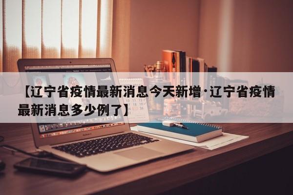 【辽宁省疫情最新消息今天新增·辽宁省疫情最新消息多少例了】