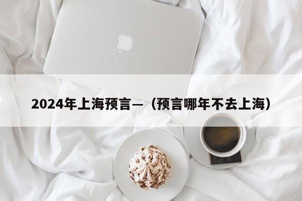 2024年上海预言—(预言哪年不去上海)
