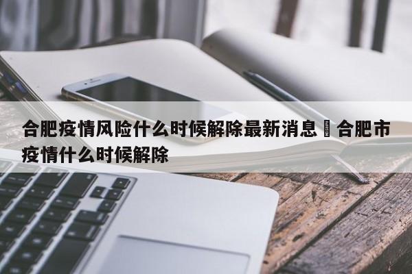 合肥疫情风险什么时候解除最新消息›合肥市疫情什么时候解除