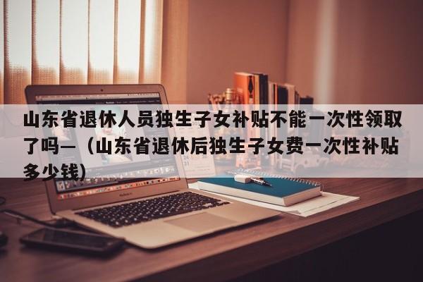 山东省退休人员独生子女补贴不能一次性领取了吗—(山东省退休后独生子女费一次性补贴多少钱)