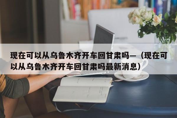 现在可以从乌鲁木齐开车回甘肃吗—(现在可以从乌鲁木齐开车回甘肃吗最新消息)