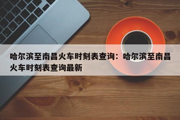 哈尔滨至南昌火车时刻表查询:哈尔滨至南昌火车时刻表查询最新