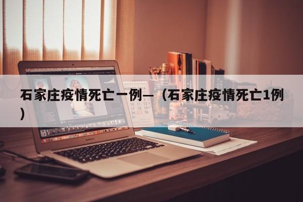 石家庄疫情死亡一例—(石家庄疫情死亡1例)