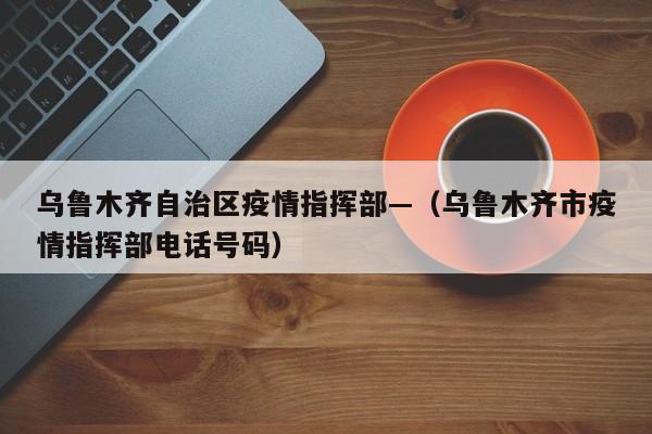 乌鲁木齐自治区疫情指挥部—(乌鲁木齐市疫情指挥部电话号码)