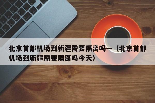 北京首都机场到新疆需要隔离吗—(北京首都机场到新疆需要隔离吗今天)