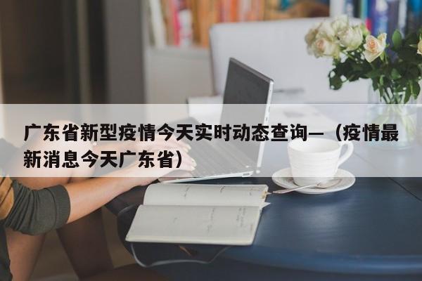 广东省新型疫情今天实时动态查询—(疫情最新消息今天广东省)