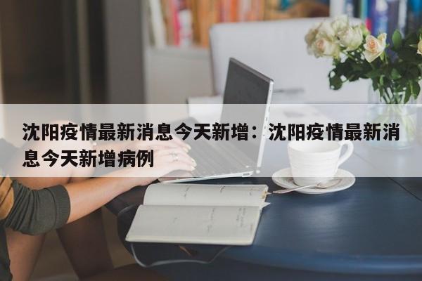 沈阳疫情最新消息今天新增:沈阳疫情最新消息今天新增病例