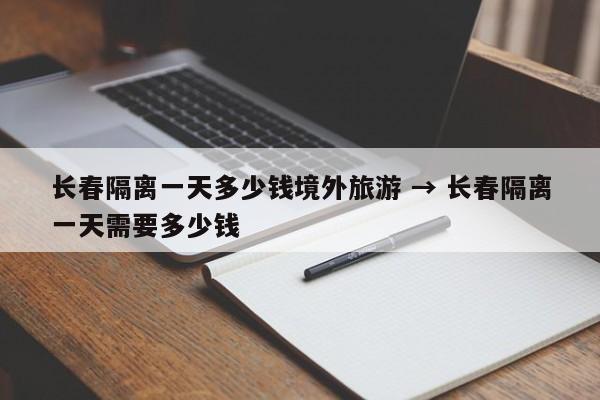 长春隔离一天多少钱境外旅游 → 长春隔离一天需要多少钱