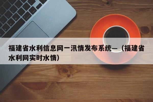福建省水利信息网一汛情发布系统—(福建省水利网实时水情)