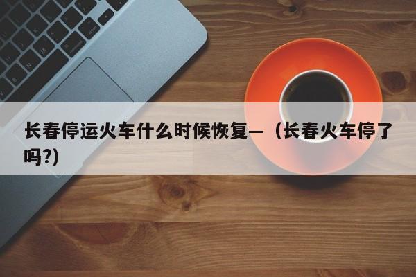 长春停运火车什么时候恢复—(长春火车停了吗?)
