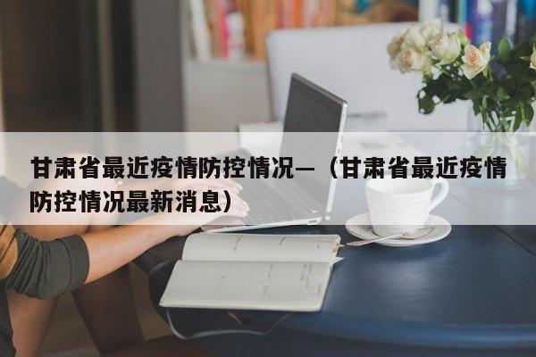 甘肃省最近疫情防控情况—(甘肃省最近疫情防控情况最新消息)