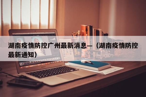 湖南疫情防控广州最新消息—(湖南疫情防控最新通知)