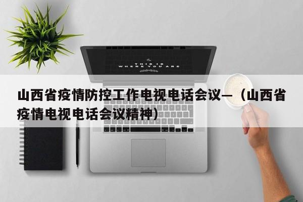 山西省疫情防控工作电视电话会议—(山西省疫情电视电话会议精神)