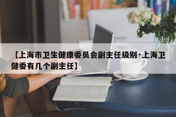 【上海市卫生健康委员会副主任级别·上海卫健委有几个副主任】