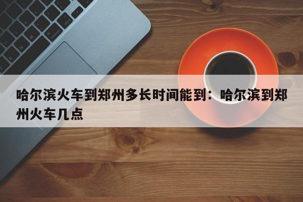 哈尔滨火车到郑州多长时间能到:哈尔滨到郑州火车几点