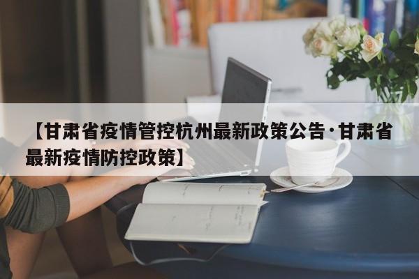 【甘肃省疫情管控杭州最新政策公告·甘肃省最新疫情防控政策】