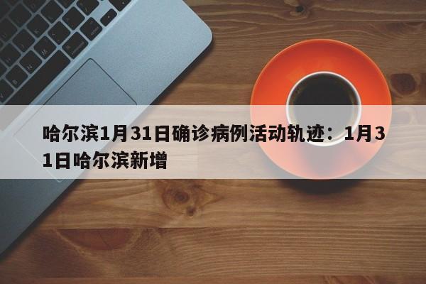 哈尔滨1月31日确诊病例活动轨迹:1月31日哈尔滨新增