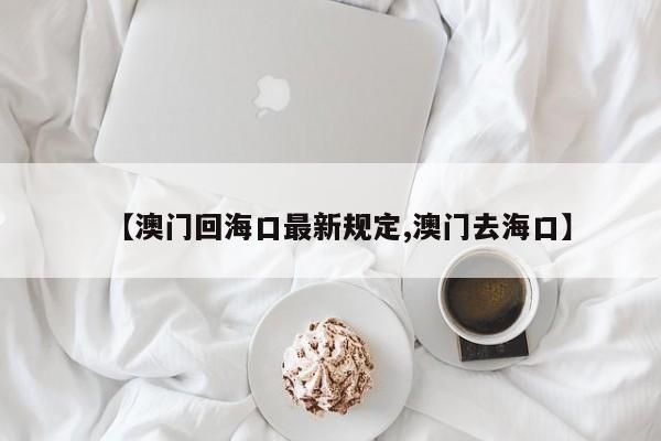 【澳门回海口最新规定,澳门去海口】