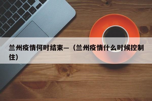 兰州疫情何时结束—(兰州疫情什么时候控制住)