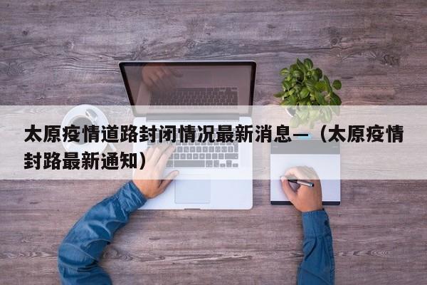 太原疫情道路封闭情况最新消息—(太原疫情封路最新通知)