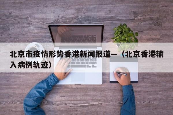 北京市疫情形势香港新闻报道—(北京香港输入病例轨迹)