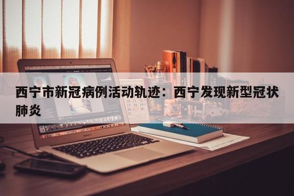 西宁市新冠病例活动轨迹:西宁发现新型冠状肺炎