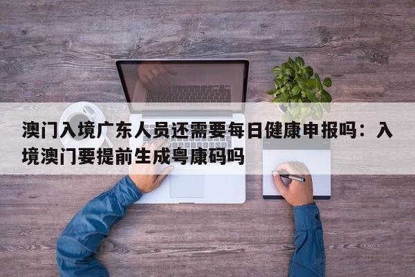 澳门入境广东人员还需要每日健康申报吗:入境澳门要提前生成粤康码吗