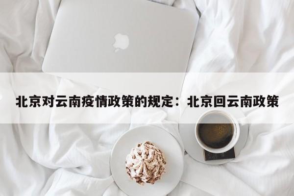 北京对云南疫情政策的规定:北京回云南政策