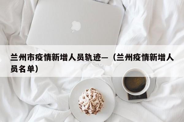 兰州市疫情新增人员轨迹—(兰州疫情新增人员名单)