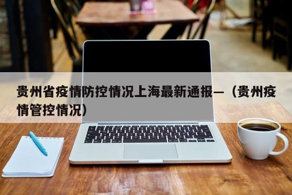 贵州省疫情防控情况上海最新通报—(贵州疫情管控情况)