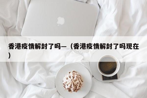 香港疫情解封了吗—(香港疫情解封了吗现在)