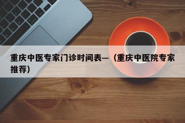 重庆中医专家门诊时间表—(重庆中医院专家推荐)
