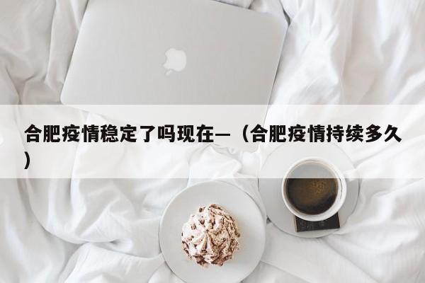 合肥疫情稳定了吗现在—(合肥疫情持续多久)