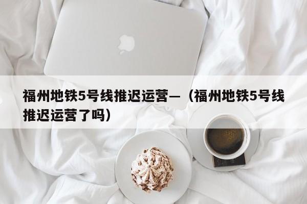 福州地铁5号线推迟运营—(福州地铁5号线推迟运营了吗)