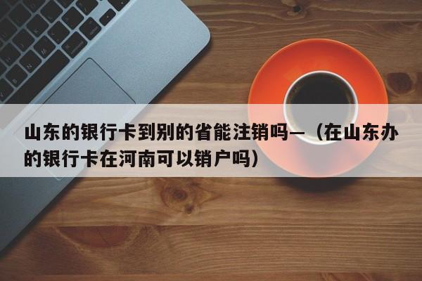 山东的银行卡到别的省能注销吗—(在山东办的银行卡在河南可以销户吗)