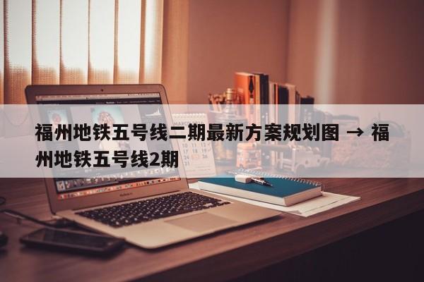 福州地铁五号线二期最新方案规划图 → 福州地铁五号线2期
