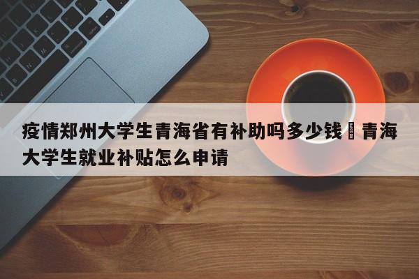 疫情郑州大学生青海省有补助吗多少钱›青海大学生就业补贴怎么申请