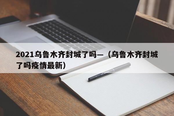 2021乌鲁木齐封城了吗—(乌鲁木齐封城了吗疫情最新)