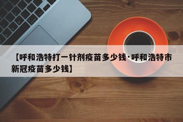 【呼和浩特打一针剂疫苗多少钱·呼和浩特市新冠疫苗多少钱】