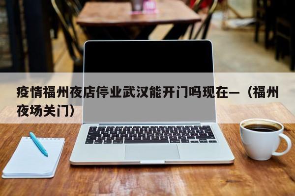 疫情福州夜店停业武汉能开门吗现在—(福州夜场关门)