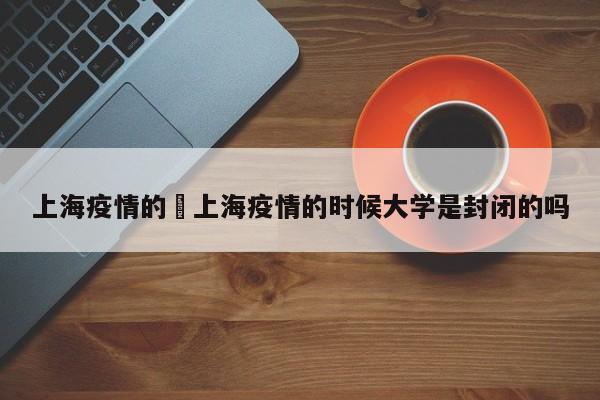 上海疫情的›上海疫情的时候大学是封闭的吗