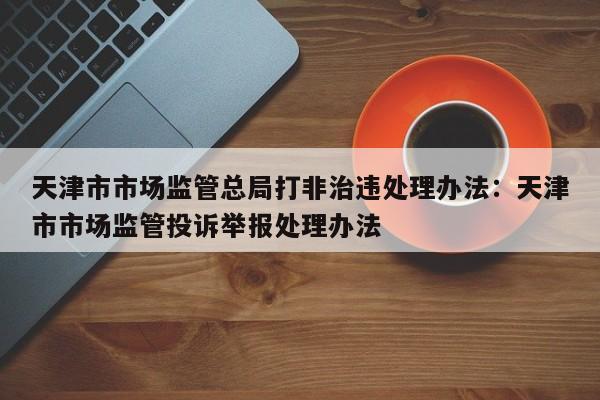 天津市市场监管总局打非治违处理办法:天津市市场监管投诉举报处理办法