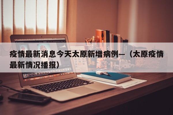 疫情最新消息今天太原新增病例—(太原疫情最新情况播报)