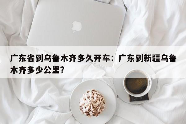 广东省到乌鲁木齐多久开车:广东到新疆乌鲁木齐多少公里?