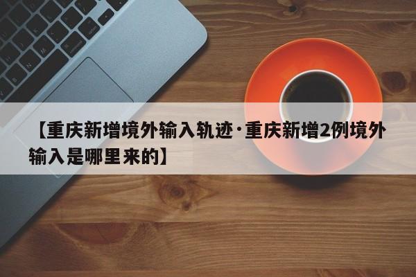 【重庆新增境外输入轨迹·重庆新增2例境外输入是哪里来的】
