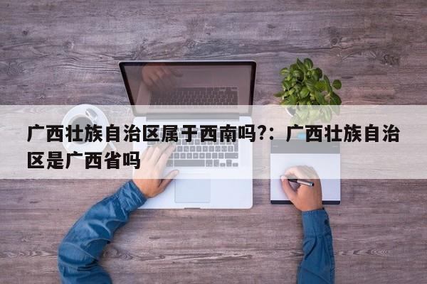 广西壮族自治区属于西南吗?:广西壮族自治区是广西省吗